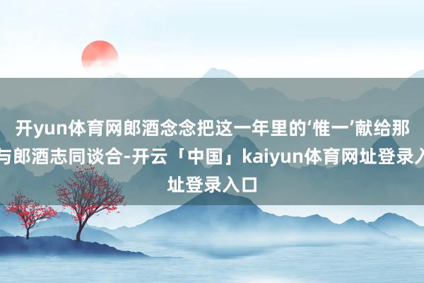 开yun体育网郎酒念念把这一年里的‘惟一’献给那些与郎酒志同谈合-开云「中国」kaiyun体育网址登录入口