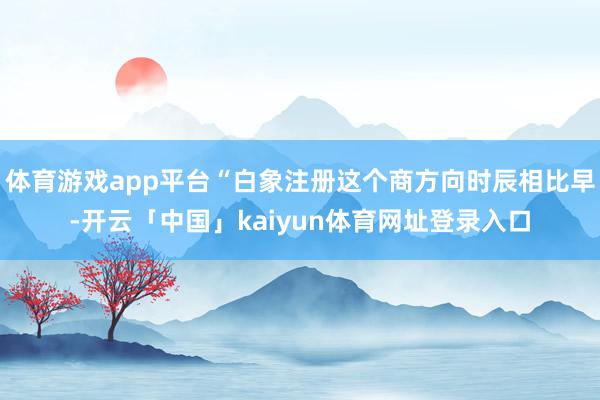体育游戏app平台“白象注册这个商方向时辰相比早-开云「中国」kaiyun体育网址登录入口