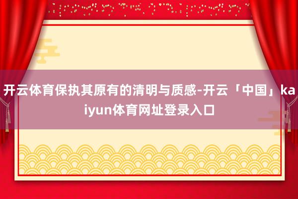开云体育保执其原有的清明与质感-开云「中国」kaiyun体育网址登录入口