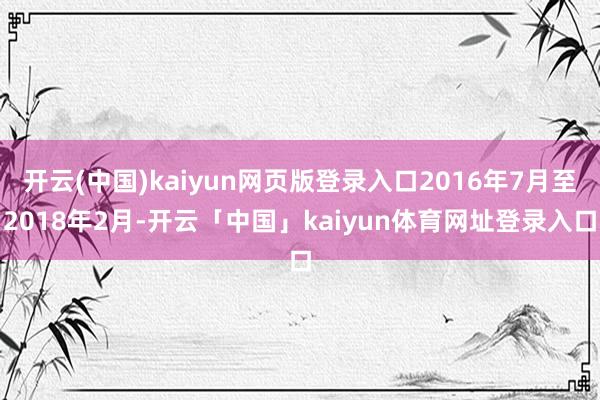 开云(中国)kaiyun网页版登录入口2016年7月至2018年2月-开云「中国」kaiyun体育网址登录入口