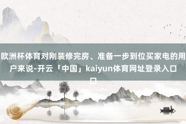 欧洲杯体育对刚装修完房、准备一步到位买家电的用户来说-开云「中国」kaiyun体育网址登录入口