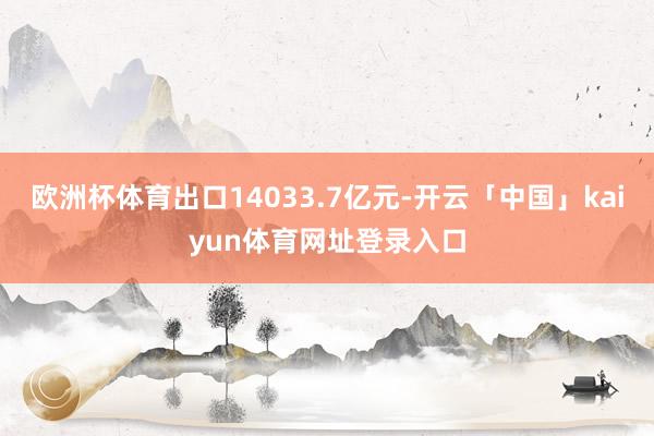 欧洲杯体育出口14033.7亿元-开云「中国」kaiyun体育网址登录入口