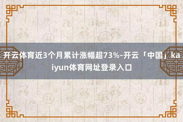 开云体育近3个月累计涨幅超73%-开云「中国」kaiyun体育网址登录入口