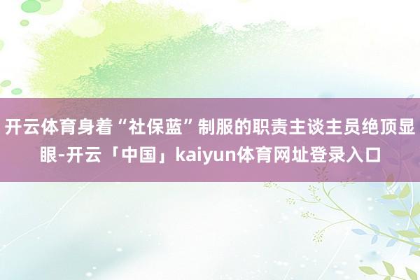 开云体育身着“社保蓝”制服的职责主谈主员绝顶显眼-开云「中国」kaiyun体育网址登录入口