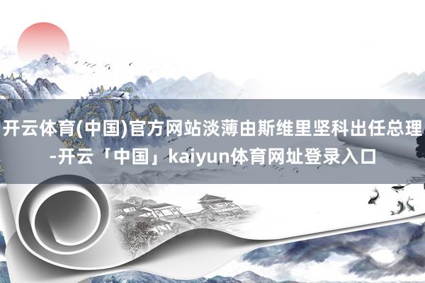 开云体育(中国)官方网站淡薄由斯维里坚科出任总理-开云「中国」kaiyun体育网址登录入口