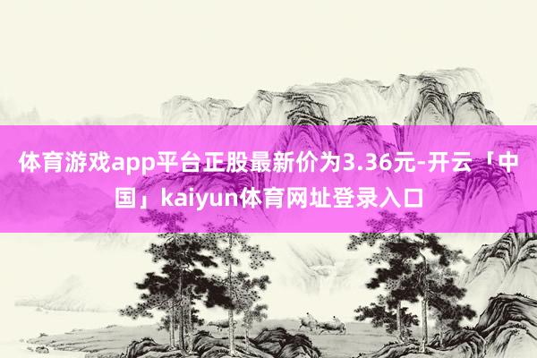 体育游戏app平台正股最新价为3.36元-开云「中国」kaiyun体育网址登录入口