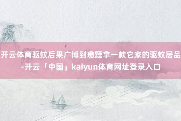 开云体育驱蚊后果广博到璷黫拿一款它家的驱蚊居品-开云「中国」kaiyun体育网址登录入口