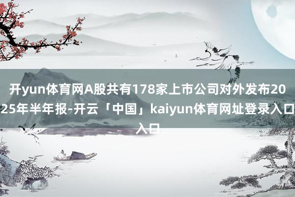 开yun体育网A股共有178家上市公司对外发布2025年半年报-开云「中国」kaiyun体育网址登录入口