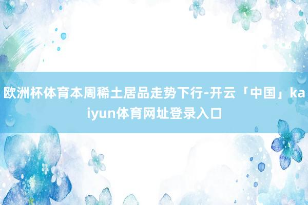 欧洲杯体育本周稀土居品走势下行-开云「中国」kaiyun体育网址登录入口