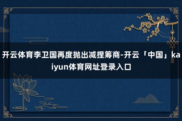 开云体育李卫国再度抛出减捏筹商-开云「中国」kaiyun体育网址登录入口
