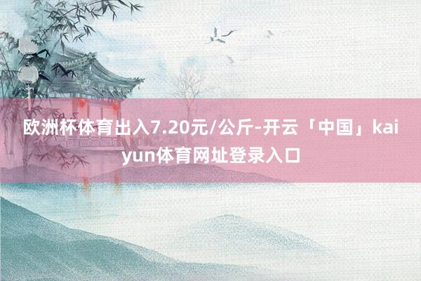 欧洲杯体育出入7.20元/公斤-开云「中国」kaiyun体育网址登录入口