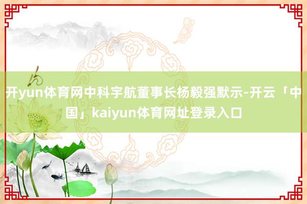 开yun体育网中科宇航董事长杨毅强默示-开云「中国」kaiyun体育网址登录入口