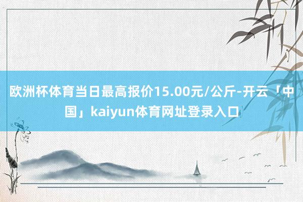 欧洲杯体育当日最高报价15.00元/公斤-开云「中国」kaiyun体育网址登录入口