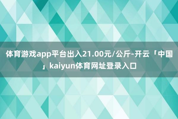 体育游戏app平台出入21.00元/公斤-开云「中国」kaiyun体育网址登录入口