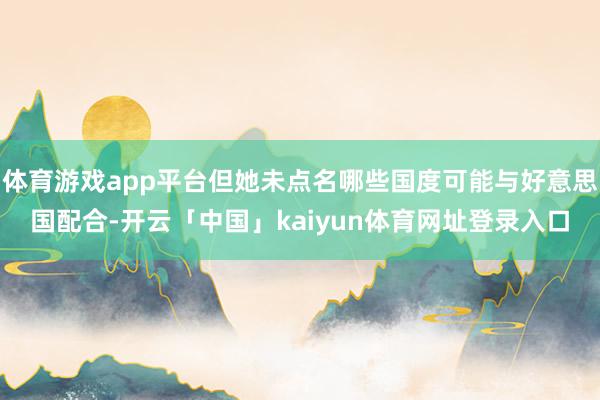 体育游戏app平台但她未点名哪些国度可能与好意思国配合-开云「中国」kaiyun体育网址登录入口