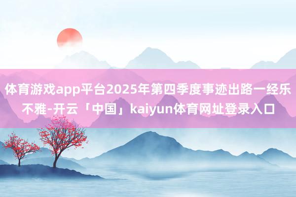 体育游戏app平台2025年第四季度事迹出路一经乐不雅-开云「中国」kaiyun体育网址登录入口