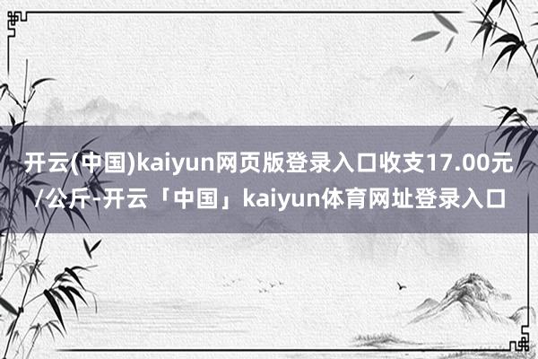 开云(中国)kaiyun网页版登录入口收支17.00元/公斤-开云「中国」kaiyun体育网址登录入口