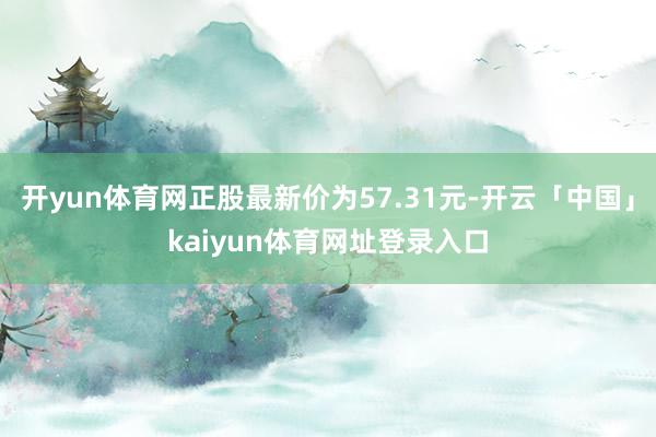 开yun体育网正股最新价为57.31元-开云「中国」kaiyun体育网址登录入口
