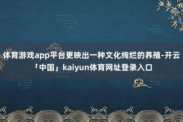 体育游戏app平台更映出一种文化绚烂的养殖-开云「中国」kaiyun体育网址登录入口