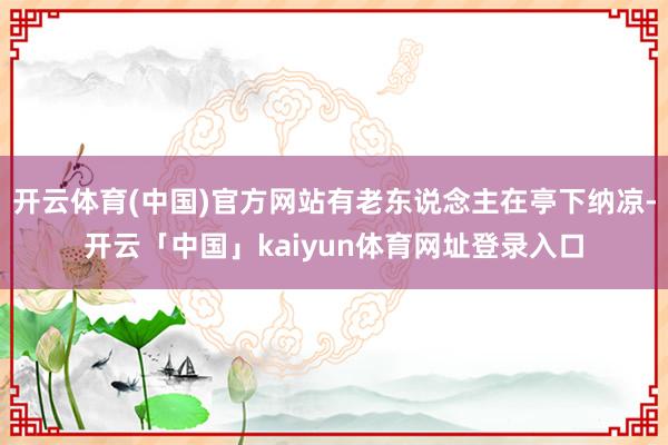 开云体育(中国)官方网站有老东说念主在亭下纳凉-开云「中国」kaiyun体育网址登录入口