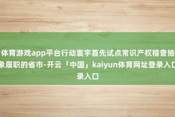 体育游戏app平台行动寰宇首先试点常识产权稽查抽象履职的省市-开云「中国」kaiyun体育网址登录入口
