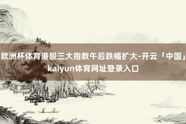 欧洲杯体育港股三大指数午后跌幅扩大-开云「中国」kaiyun体育网址登录入口
