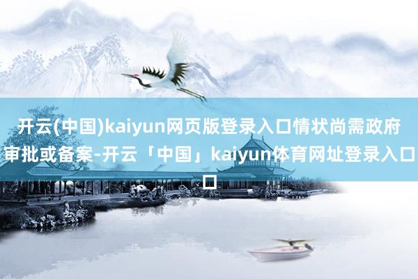 开云(中国)kaiyun网页版登录入口情状尚需政府审批或备案-开云「中国」kaiyun体育网址登录入口