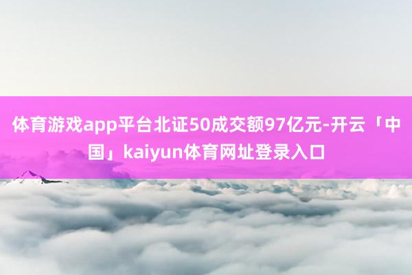 体育游戏app平台北证50成交额97亿元-开云「中国」kaiyun体育网址登录入口