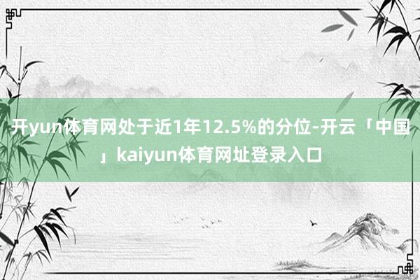 开yun体育网处于近1年12.5%的分位-开云「中国」kaiyun体育网址登录入口