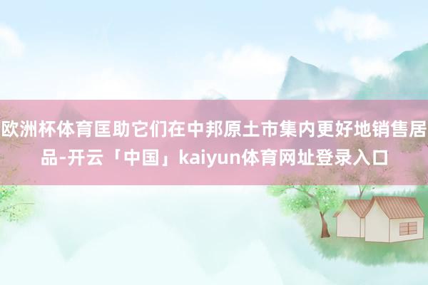 欧洲杯体育匡助它们在中邦原土市集内更好地销售居品-开云「中国」kaiyun体育网址登录入口