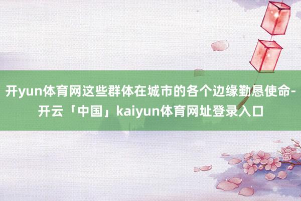 开yun体育网这些群体在城市的各个边缘勤恳使命-开云「中国」kaiyun体育网址登录入口