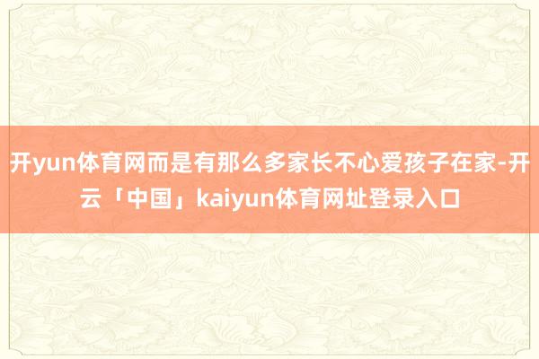 开yun体育网而是有那么多家长不心爱孩子在家-开云「中国」kaiyun体育网址登录入口
