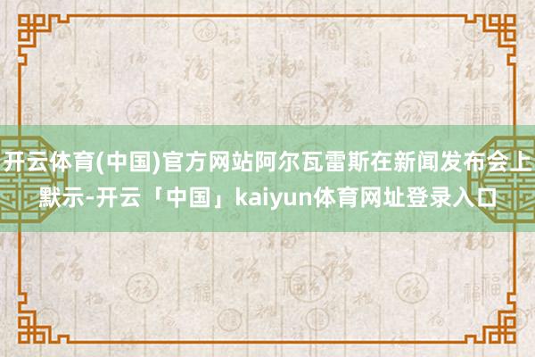 开云体育(中国)官方网站阿尔瓦雷斯在新闻发布会上默示-开云「中国」kaiyun体育网址登录入口