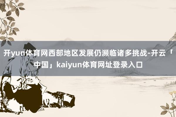 开yun体育网西部地区发展仍濒临诸多挑战-开云「中国」kaiyun体育网址登录入口