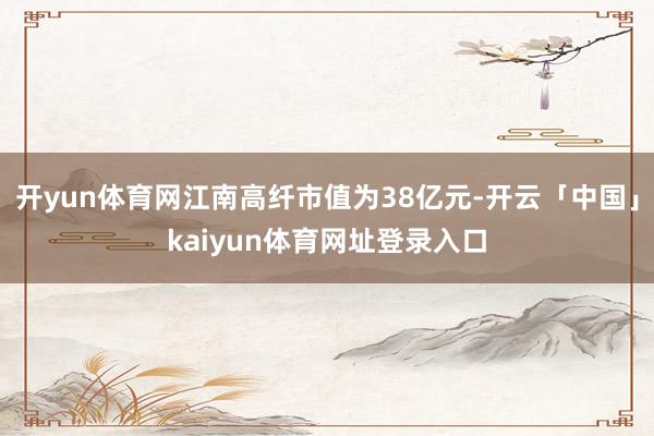 开yun体育网江南高纤市值为38亿元-开云「中国」kaiyun体育网址登录入口