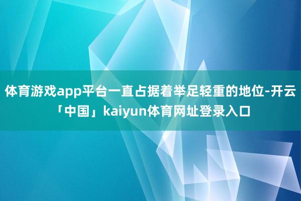 体育游戏app平台一直占据着举足轻重的地位-开云「中国」kaiyun体育网址登录入口