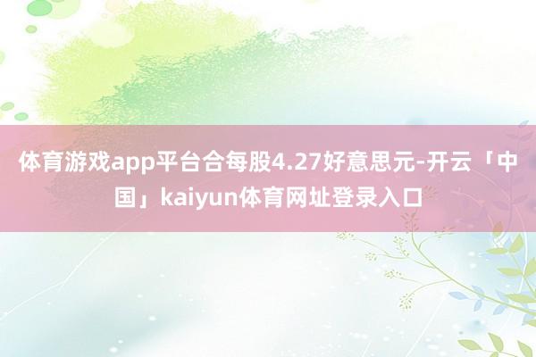 体育游戏app平台合每股4.27好意思元-开云「中国」kaiyun体育网址登录入口