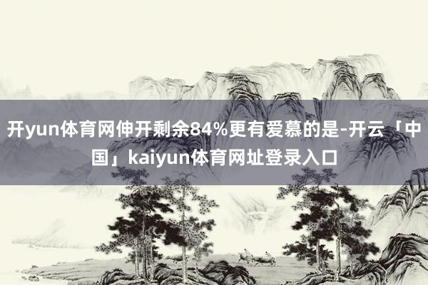 开yun体育网伸开剩余84%更有爱慕的是-开云「中国」kaiyun体育网址登录入口