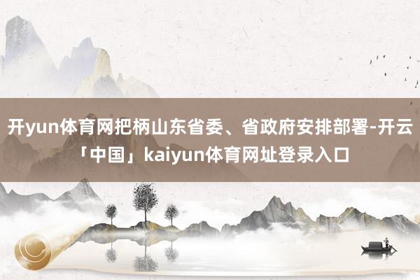 开yun体育网把柄山东省委、省政府安排部署-开云「中国」kaiyun体育网址登录入口