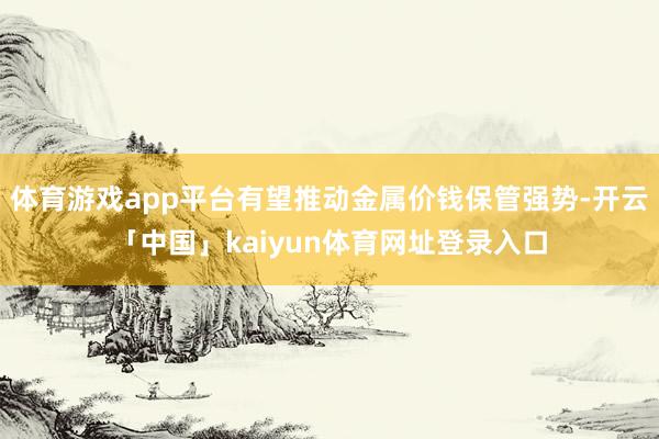 体育游戏app平台有望推动金属价钱保管强势-开云「中国」kaiyun体育网址登录入口
