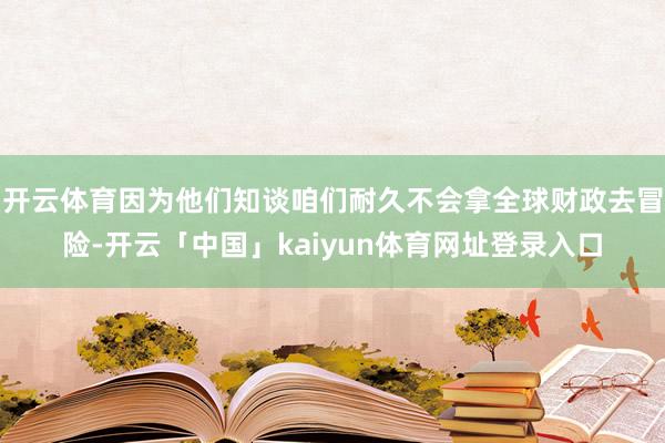 开云体育因为他们知谈咱们耐久不会拿全球财政去冒险-开云「中国」kaiyun体育网址登录入口