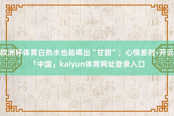 欧洲杯体育白热水也能喝出“甘甜”；心情差时-开云「中国」kaiyun体育网址登录入口