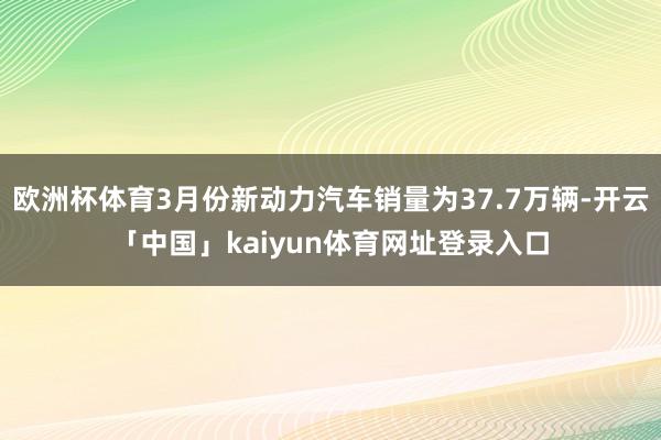 欧洲杯体育3月份新动力汽车销量为37.7万辆-开云「中国」kaiyun体育网址登录入口