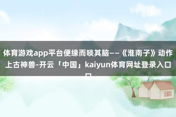 体育游戏app平台便缘而啖其脑——《淮南子》动作上古神兽-开云「中国」kaiyun体育网址登录入口