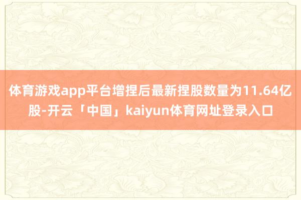 体育游戏app平台增捏后最新捏股数量为11.64亿股-开云「中国」kaiyun体育网址登录入口