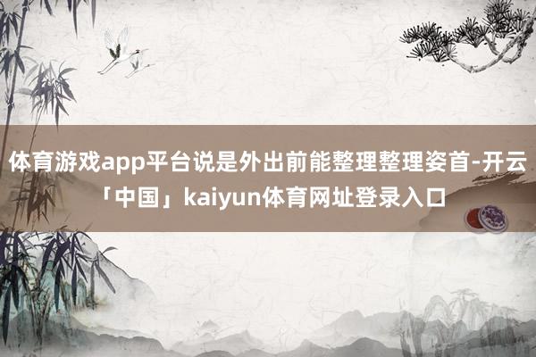 体育游戏app平台说是外出前能整理整理姿首-开云「中国」kaiyun体育网址登录入口