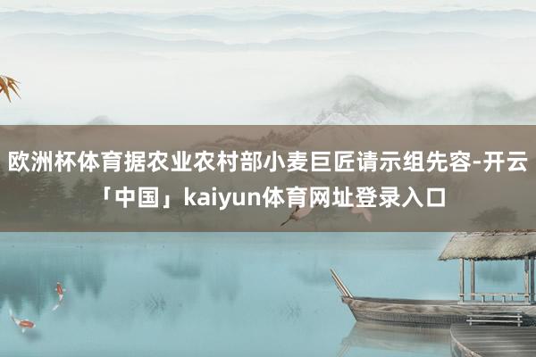 欧洲杯体育据农业农村部小麦巨匠请示组先容-开云「中国」kaiyun体育网址登录入口