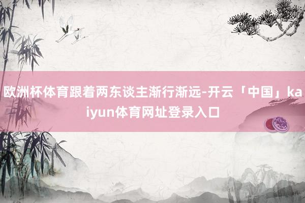 欧洲杯体育跟着两东谈主渐行渐远-开云「中国」kaiyun体育网址登录入口